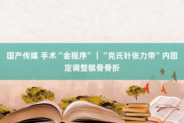 国产传媒 手术“金程序”｜“克氏针张力带”内固定调整髌骨骨折