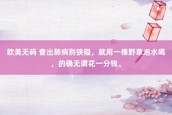欧美无码 查出肺病别狭隘，就用一棵野草泡水喝，的确无谓花一分钱。