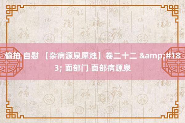 偷拍 自慰 【杂病源泉犀烛】卷二十二 &#183; 面部门 面部病源泉
