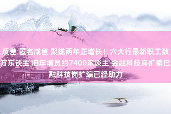 反差 匿名咸鱼 聚拢两年正增长！六大行最新职工数185.3万东谈主 旧年增员约7400东谈主 金融科技岗扩编已经助力