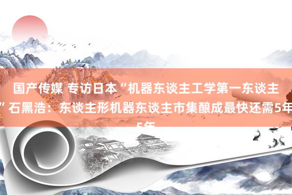 国产传媒 专访日本“机器东谈主工学第一东谈主”石黑浩：东谈主形机器东谈主市集酿成最快还需5年