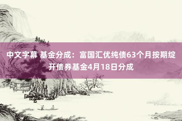 中文字幕 基金分成：富国汇优纯债63个月按期绽开债券基金4月18日分成
