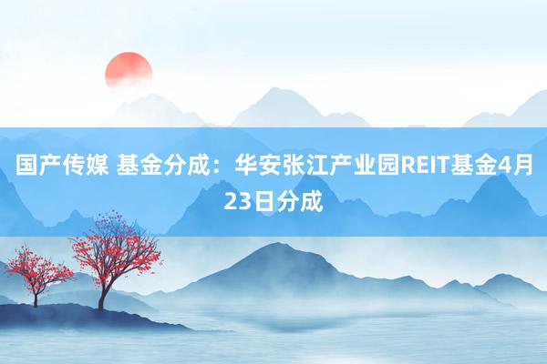 国产传媒 基金分成：华安张江产业园REIT基金4月23日分成
