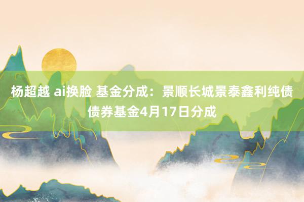 杨超越 ai换脸 基金分成：景顺长城景泰鑫利纯债债券基金4月17日分成