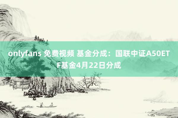onlyfans 免费视频 基金分成：国联中证A50ETF基金4月22日分成