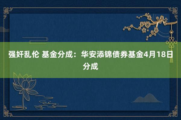 强奸乱伦 基金分成：华安添锦债券基金4月18日分成
