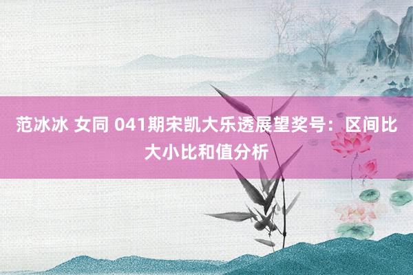 范冰冰 女同 041期宋凯大乐透展望奖号：区间比大小比和值分析