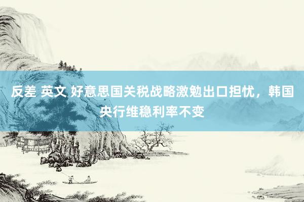 反差 英文 好意思国关税战略激勉出口担忧，韩国央行维稳利率不变