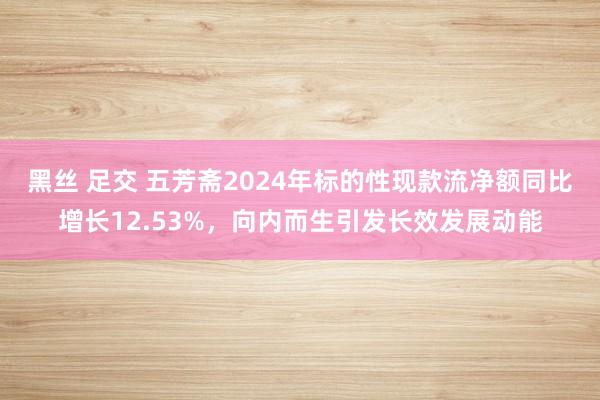黑丝 足交 五芳斋2024年标的性现款流净额同比增长12.53%，向内而生引发长效发展动能
