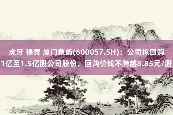 虎牙 裸舞 厦门象屿(600057.SH)：公司拟回购1亿至1.5亿股公司股份，回购价钱不跨越8.85元/股