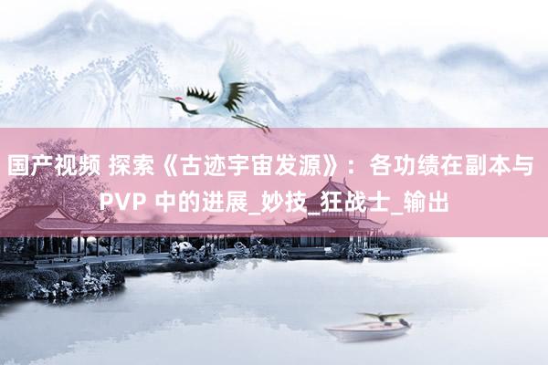 国产视频 探索《古迹宇宙发源》：各功绩在副本与 PVP 中的进展_妙技_狂战士_输出