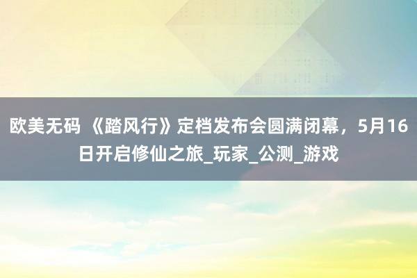 欧美无码 《踏风行》定档发布会圆满闭幕，5月16日开启修仙之旅_玩家_公测_游戏