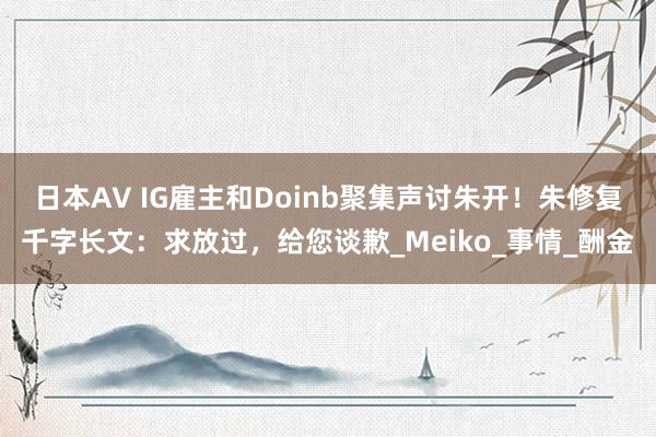 日本AV IG雇主和Doinb聚集声讨朱开！朱修复千字长文：求放过，给您谈歉_Meiko_事情_酬金