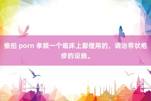 偷拍 porn 孝顺一个临床上鄙俚用的，调治带状疱疹的设施。