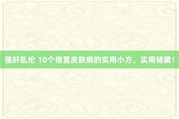 强奸乱伦 10个措置皮肤病的实用小方，实用储藏！