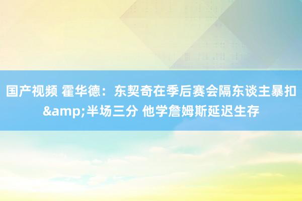 国产视频 霍华德：东契奇在季后赛会隔东谈主暴扣&半场三分 他学詹姆斯延迟生存