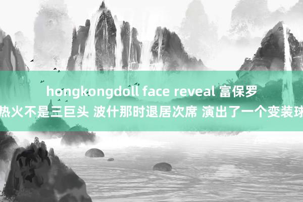 hongkongdoll face reveal 富保罗：热火不是三巨头 波什那时退居次席 演出了一个变装球员