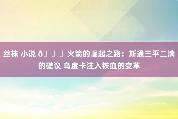 丝袜 小说 🚀火箭的崛起之路：斯通三平二满的磋议 乌度卡注入铁血的变革
