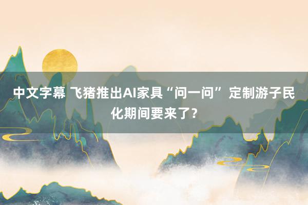 中文字幕 飞猪推出AI家具“问一问” 定制游子民化期间要来了？