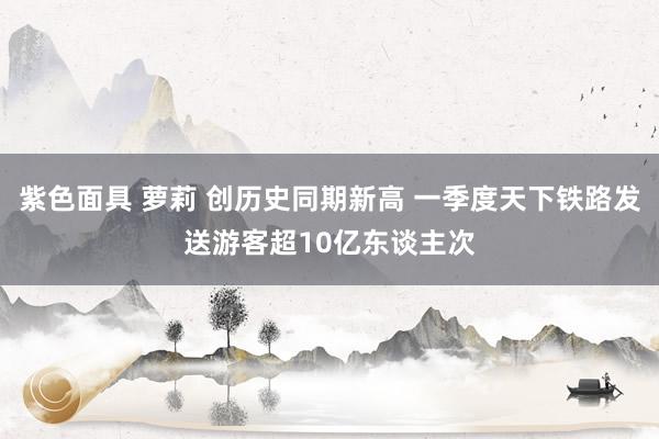 紫色面具 萝莉 创历史同期新高 一季度天下铁路发送游客超10亿东谈主次