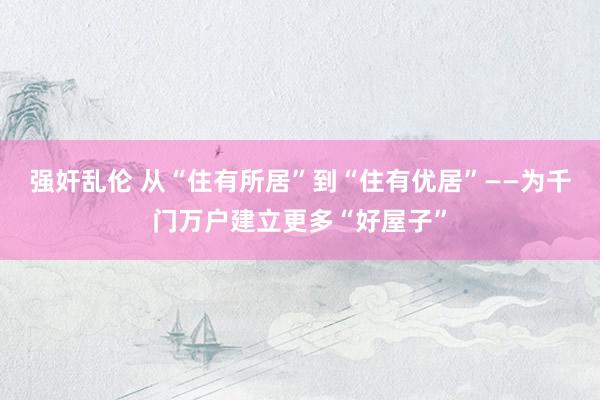 强奸乱伦 从“住有所居”到“住有优居”——为千门万户建立更多“好屋子”