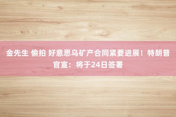 金先生 偷拍 好意思乌矿产合同紧要进展！特朗普官宣：将于24日签署