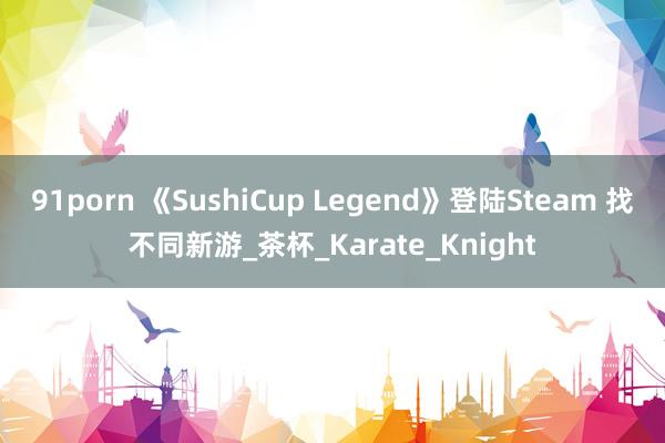 91porn 《SushiCup Legend》登陆Steam 找不同新游_茶杯_Karate_Knight