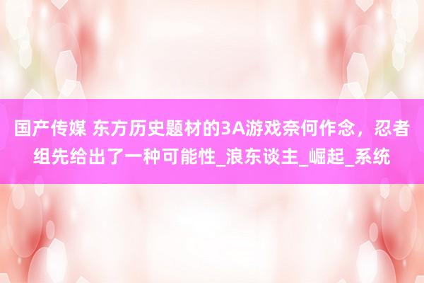 国产传媒 东方历史题材的3A游戏奈何作念，忍者组先给出了一种可能性_浪东谈主_崛起_系统