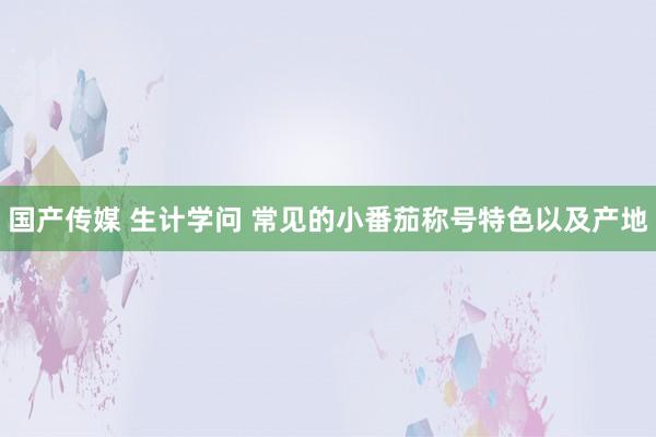 国产传媒 生计学问 常见的小番茄称号特色以及产地