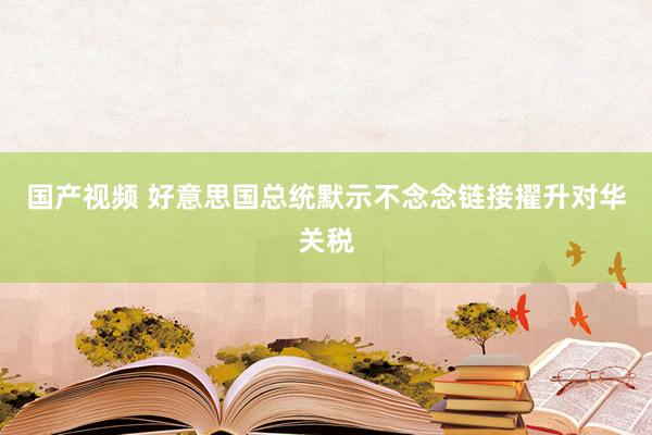 国产视频 好意思国总统默示不念念链接擢升对华关税