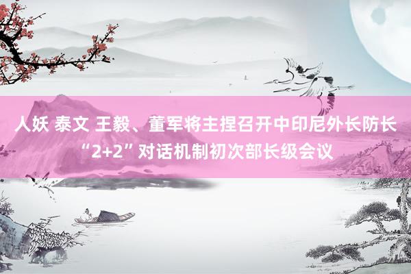 人妖 泰文 王毅、董军将主捏召开中印尼外长防长“2+2”对话机制初次部长级会议