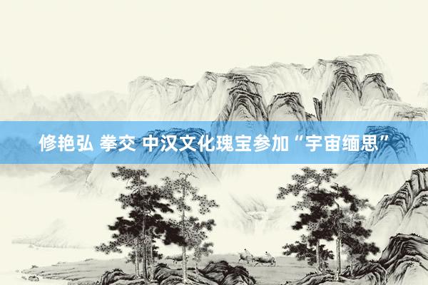 修艳弘 拳交 中汉文化瑰宝参加“宇宙缅思”