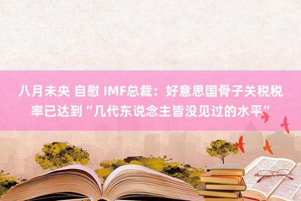 八月未央 自慰 IMF总裁：好意思国骨子关税税率已达到“几代东说念主皆没见过的水平”