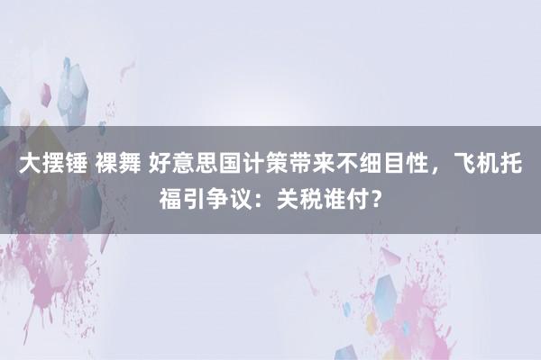 大摆锤 裸舞 好意思国计策带来不细目性，飞机托福引争议：关税谁付？