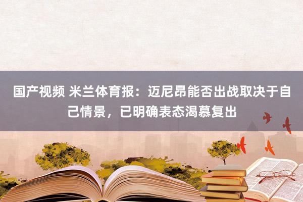 国产视频 米兰体育报：迈尼昂能否出战取决于自己情景，已明确表态渴慕复出
