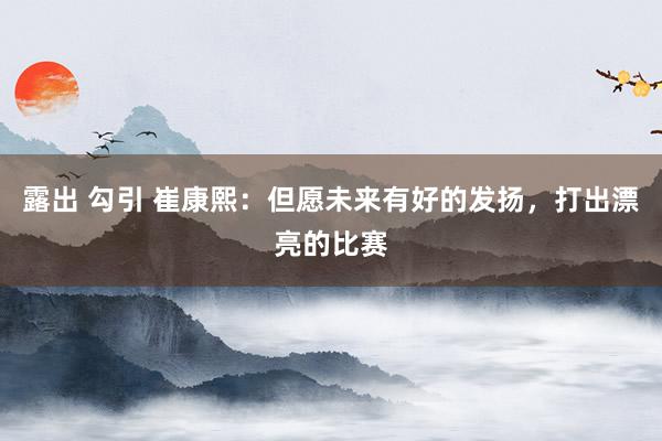 露出 勾引 崔康熙：但愿未来有好的发扬，打出漂亮的比赛