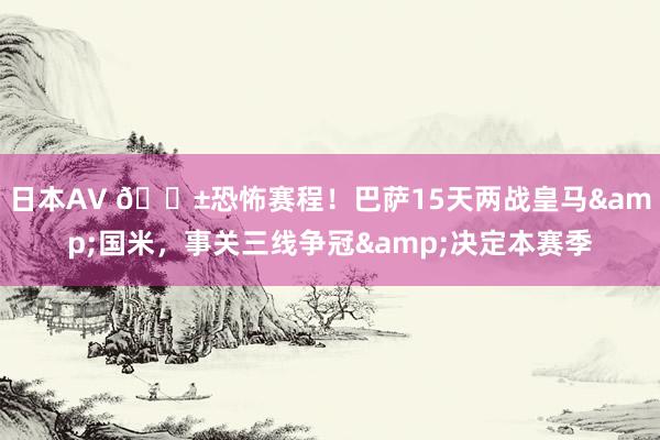日本AV 😱恐怖赛程！巴萨15天两战皇马&国米，事关三线争冠&决定本赛季