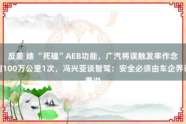 反差 婊 “死磕”AEB功能，广汽将误触发率作念到100万公里1次，冯兴亚谈智驾：安全必须由车企界说