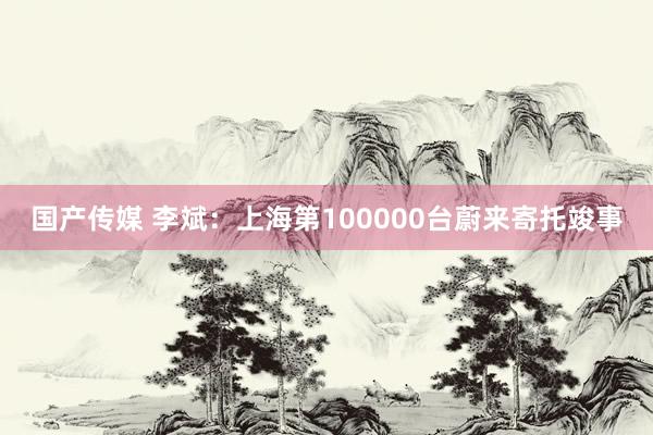 国产传媒 李斌：上海第100000台蔚来寄托竣事