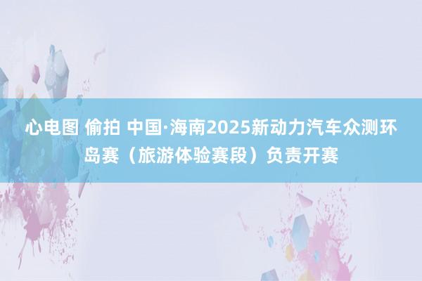 心电图 偷拍 中国·海南2025新动力汽车众测环岛赛（旅游体验赛段）负责开赛