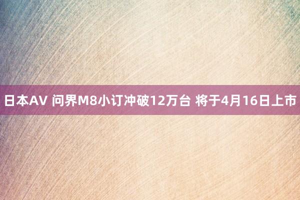 日本AV 问界M8小订冲破12万台 将于4月16日上市