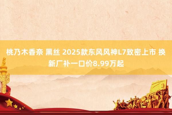 桃乃木香奈 黑丝 2025款东风风神L7致密上市 换新厂补一口价8.99万起