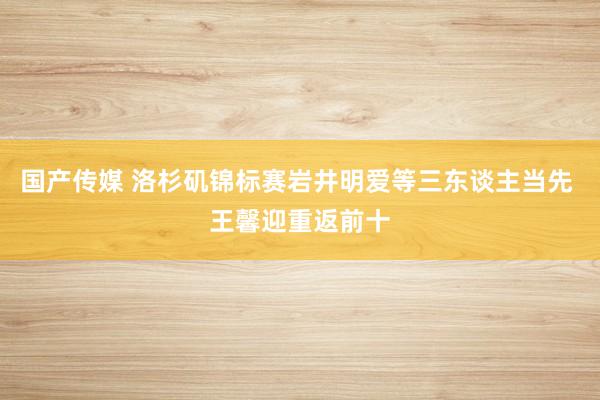国产传媒 洛杉矶锦标赛岩井明爱等三东谈主当先 王馨迎重返前十