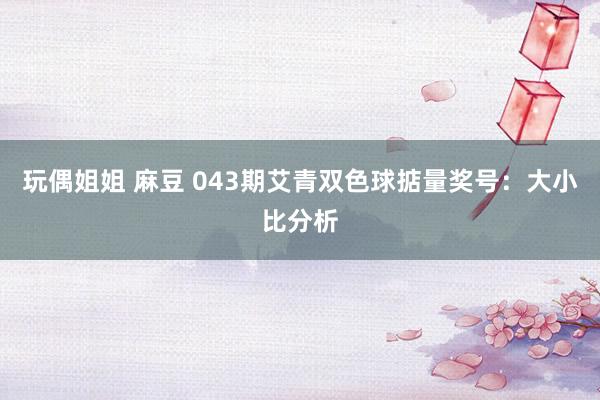 玩偶姐姐 麻豆 043期艾青双色球掂量奖号：大小比分析