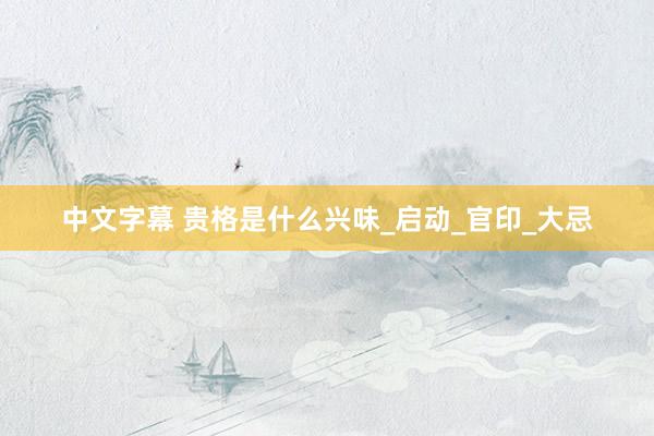 中文字幕 贵格是什么兴味_启动_官印_大忌