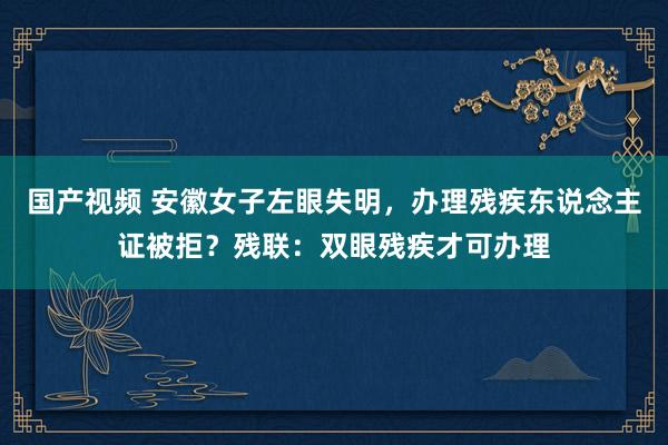 国产视频 安徽女子左眼失明，办理残疾东说念主证被拒？残联：双眼残疾才可办理