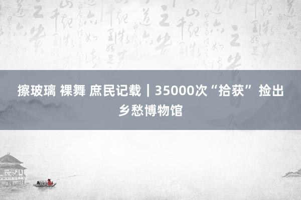 擦玻璃 裸舞 庶民记载｜35000次“拾获” 捡出乡愁博物馆