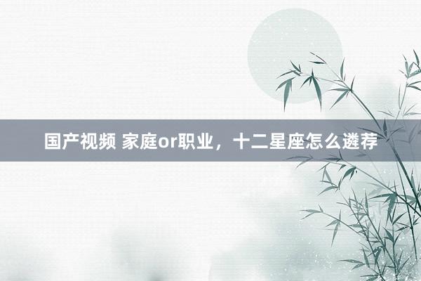 国产视频 家庭or职业，十二星座怎么遴荐