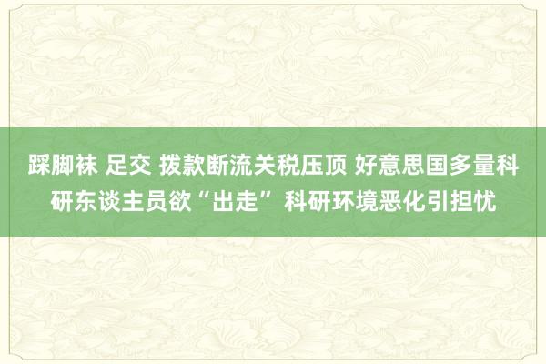 踩脚袜 足交 拨款断流关税压顶 好意思国多量科研东谈主员欲“出走” 科研环境恶化引担忧