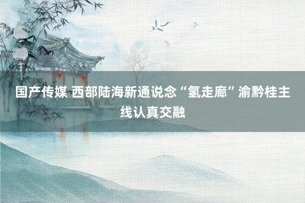 国产传媒 西部陆海新通说念“氢走廊”渝黔桂主线认真交融